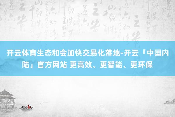 开云体育生态和会加快交易化落地-开云「中国内陆」官方网站 更高效、更智能、更环保