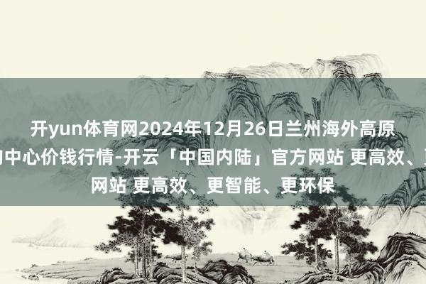 开yun体育网2024年12月26日兰州海外高原夏菜副食物采购中心价钱行情-开云「中国内陆」官方网站 更高效、更智能、更环保