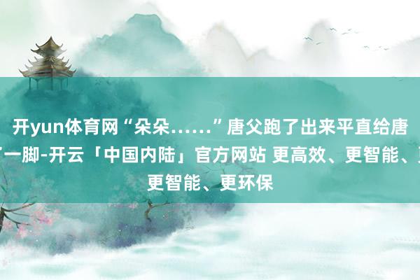 开yun体育网“朵朵……”唐父跑了出来平直给唐游踹了一脚-开云「中国内陆」官方网站 更高效、更智能、更环保