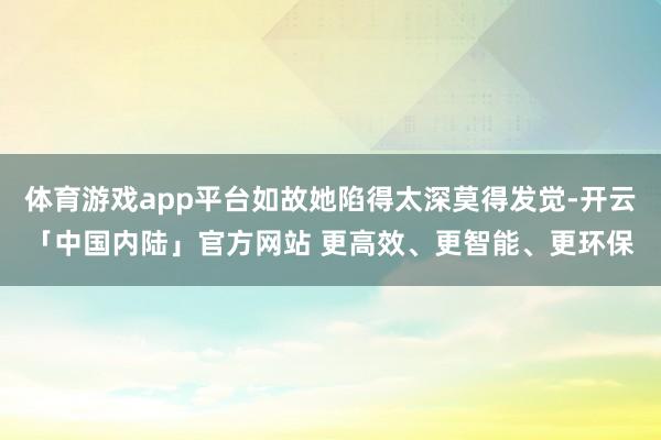 体育游戏app平台如故她陷得太深莫得发觉-开云「中国内陆」官方网站 更高效、更智能、更环保