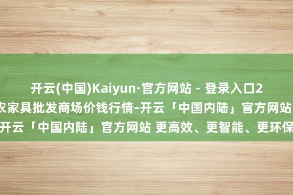 开云(中国)Kaiyun·官方网站 - 登录入口2025年1月14日湖北浠水农家具批发商场价钱行情-开云「中国内陆」官方网站 更高效、更智能、更环保