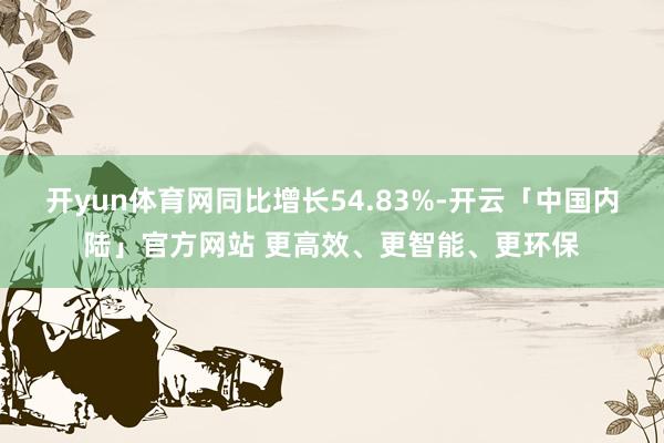 开yun体育网同比增长54.83%-开云「中国内陆」官方网站 更高效、更智能、更环保