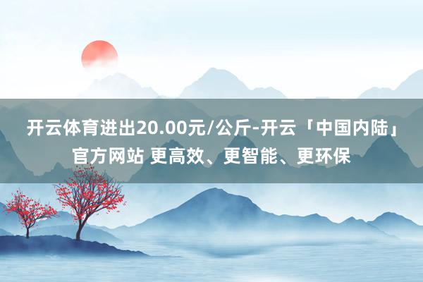 开云体育进出20.00元/公斤-开云「中国内陆」官方网站 更高效、更智能、更环保