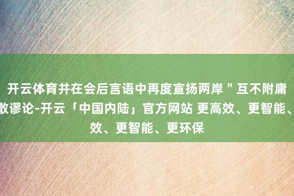 开云体育并在会后言语中再度宣扬两岸＂互不附庸＂的分散谬论-开云「中国内陆」官方网站 更高效、更智能、更环保