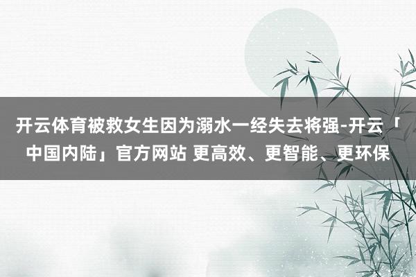 开云体育被救女生因为溺水一经失去将强-开云「中国内陆」官方网站 更高效、更智能、更环保