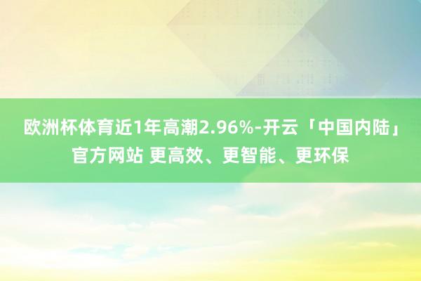 欧洲杯体育近1年高潮2.96%-开云「中国内陆」官方网站 更高效、更智能、更环保