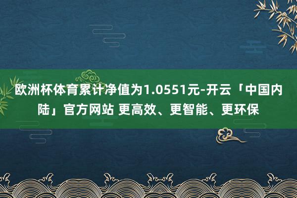 欧洲杯体育累计净值为1.0551元-开云「中国内陆」官方网站 更高效、更智能、更环保