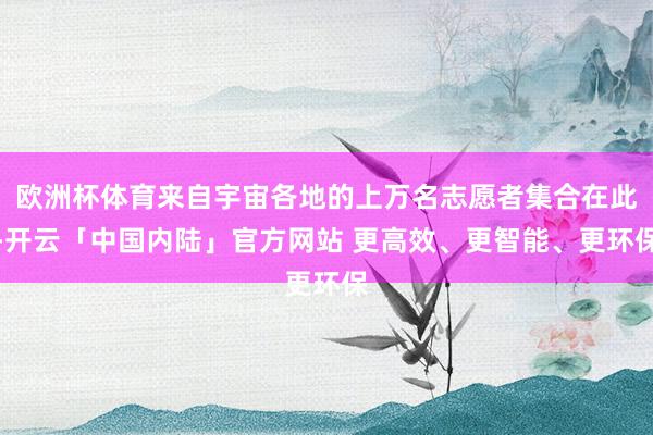 欧洲杯体育来自宇宙各地的上万名志愿者集合在此-开云「中国内陆」官方网站 更高效、更智能、更环保