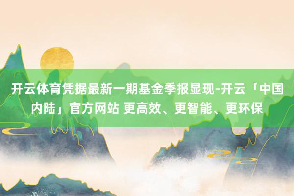 开云体育凭据最新一期基金季报显现-开云「中国内陆」官方网站 更高效、更智能、更环保
