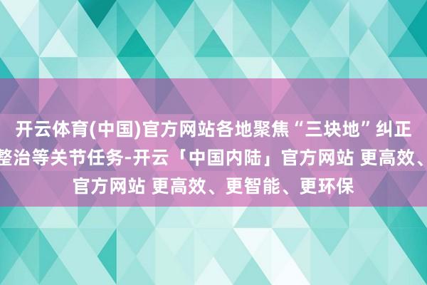 开云体育(中国)官方网站各地聚焦“三块地”纠正、全域地皮空洞整治等关节任务-开云「中国内陆」官方网站 更高效、更智能、更环保
