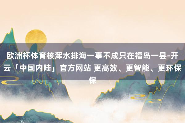 欧洲杯体育核浑水排海一事不成只在福岛一县-开云「中国内陆」官方网站 更高效、更智能、更环保