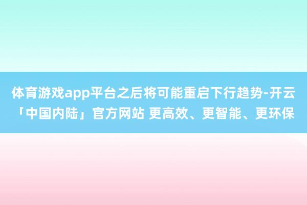 体育游戏app平台之后将可能重启下行趋势-开云「中国内陆」官方网站 更高效、更智能、更环保