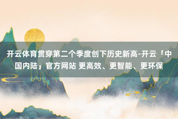 开云体育贯穿第二个季度创下历史新高-开云「中国内陆」官方网站 更高效、更智能、更环保