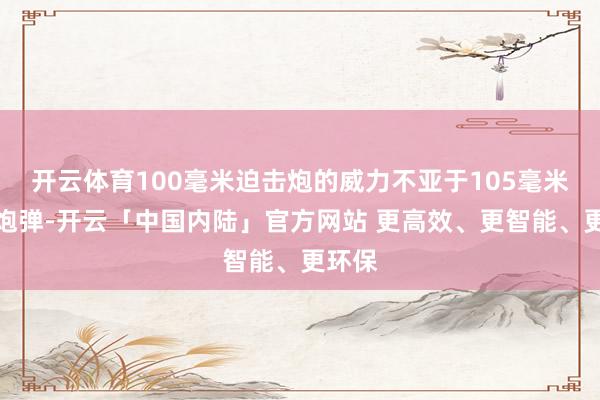 开云体育100毫米迫击炮的威力不亚于105毫米榴弹炮弹-开云「中国内陆」官方网站 更高效、更智能、更环保
