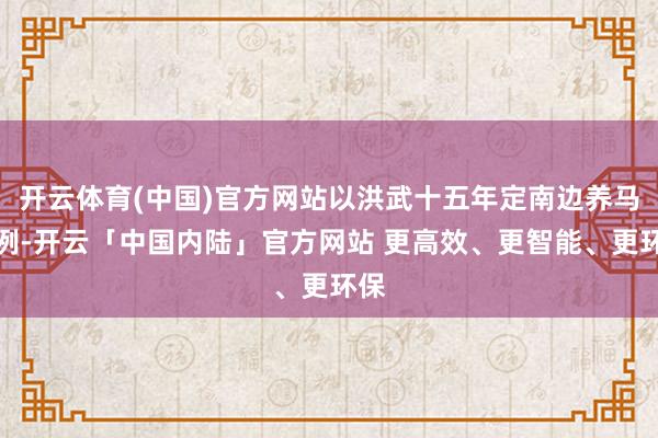 开云体育(中国)官方网站以洪武十五年定南边养马为例-开云「中国内陆」官方网站 更高效、更智能、更环保