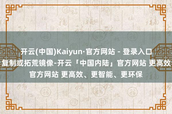 开云(中国)Kaiyun·官方网站 - 登录入口包括转载、摘编、复制或拓荒镜像-开云「中国内陆」官方网站 更高效、更智能、更环保