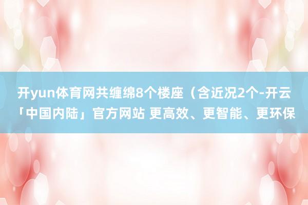 开yun体育网共缠绵8个楼座（含近况2个-开云「中国内陆」官方网站 更高效、更智能、更环保