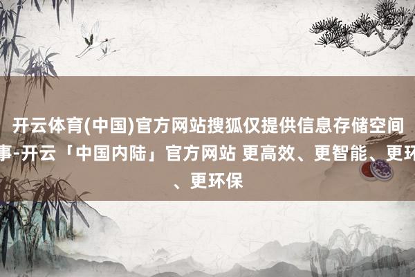 开云体育(中国)官方网站搜狐仅提供信息存储空间处事-开云「中国内陆」官方网站 更高效、更智能、更环保