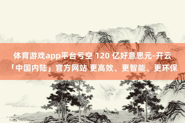 体育游戏app平台亏空 120 亿好意思元-开云「中国内陆」官方网站 更高效、更智能、更环保