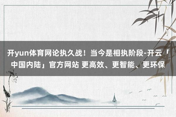 开yun体育网论执久战！当今是相执阶段-开云「中国内陆」官方网站 更高效、更智能、更环保
