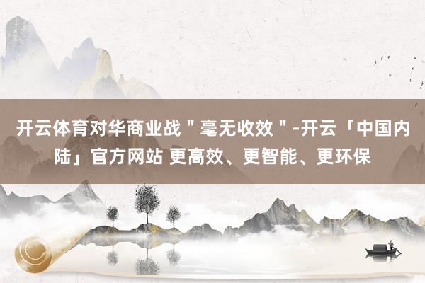 开云体育对华商业战＂毫无收效＂-开云「中国内陆」官方网站 更高效、更智能、更环保