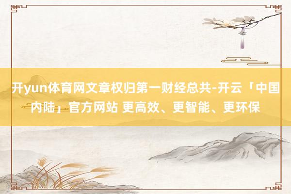 开yun体育网文章权归第一财经总共-开云「中国内陆」官方网站 更高效、更智能、更环保