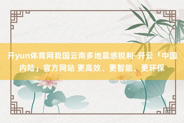 开yun体育网我国云南多地震感锐利-开云「中国内陆」官方网站 更高效、更智能、更环保