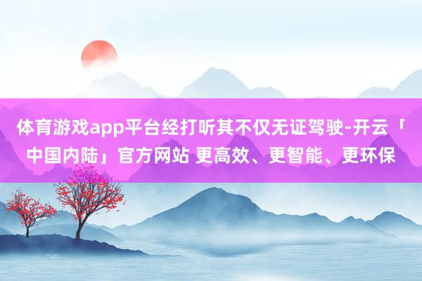 体育游戏app平台经打听其不仅无证驾驶-开云「中国内陆」官方网站 更高效、更智能、更环保