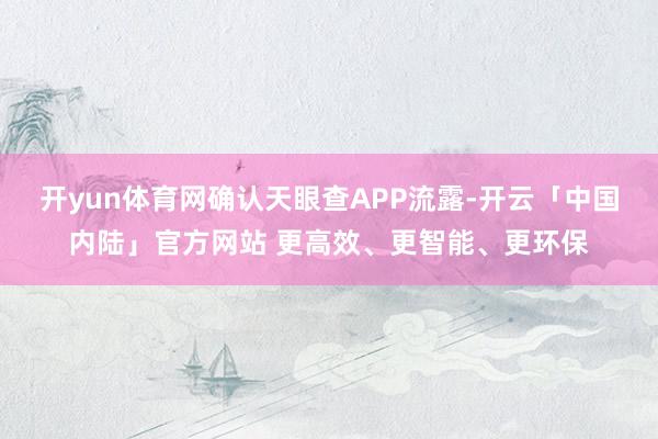 开yun体育网确认天眼查APP流露-开云「中国内陆」官方网站 更高效、更智能、更环保