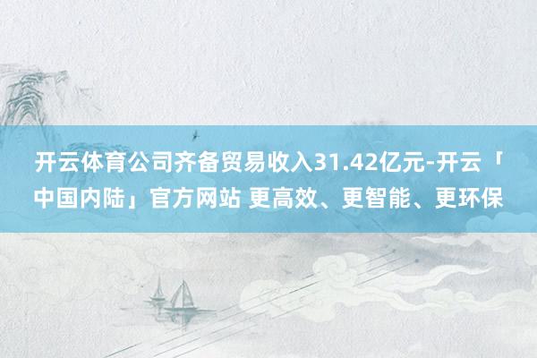 开云体育公司齐备贸易收入31.42亿元-开云「中国内陆」官方网站 更高效、更智能、更环保