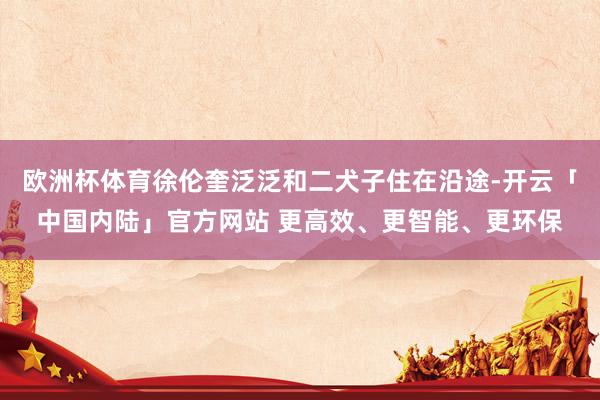 欧洲杯体育徐伦奎泛泛和二犬子住在沿途-开云「中国内陆」官方网站 更高效、更智能、更环保