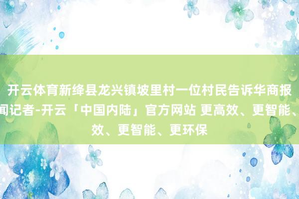 开云体育新绛县龙兴镇坡里村一位村民告诉华商报大风新闻记者-开云「中国内陆」官方网站 更高效、更智能、更环保