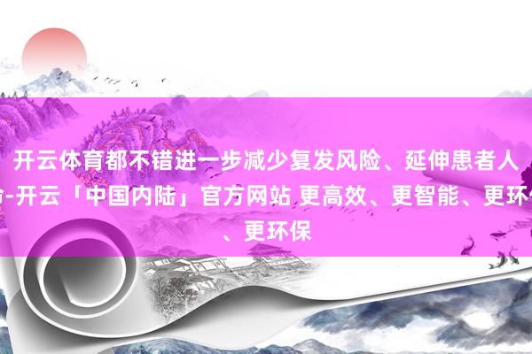 开云体育都不错进一步减少复发风险、延伸患者人命-开云「中国内陆」官方网站 更高效、更智能、更环保