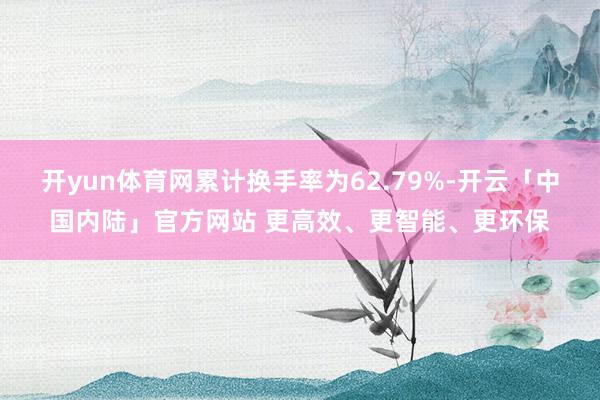 开yun体育网累计换手率为62.79%-开云「中国内陆」官方网站 更高效、更智能、更环保