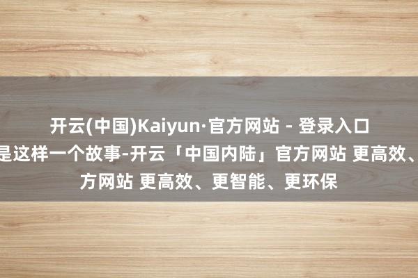 开云(中国)Kaiyun·官方网站 - 登录入口今天上台来的便是这样一个故事-开云「中国内陆」官方网站 更高效、更智能、更环保