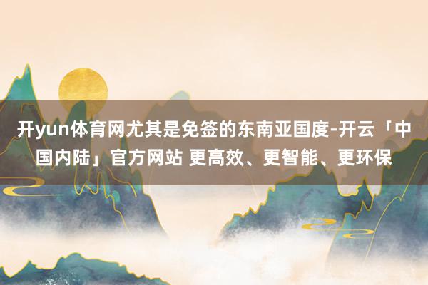 开yun体育网尤其是免签的东南亚国度-开云「中国内陆」官方网站 更高效、更智能、更环保