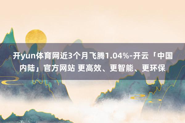 开yun体育网近3个月飞腾1.04%-开云「中国内陆」官方网站 更高效、更智能、更环保