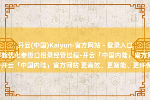 开云(中国)Kaiyun·官方网站 - 登录入口借助数字化、智能化理念不断优化参餬口招录经管过程-开云「中国内陆」官方网站 更高效、更智能、更环保