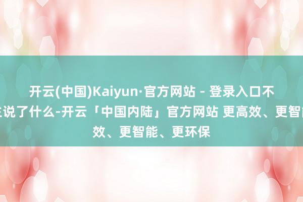 开云(中国)Kaiyun·官方网站 - 登录入口不是别东谈主说了什么-开云「中国内陆」官方网站 更高效、更智能、更环保