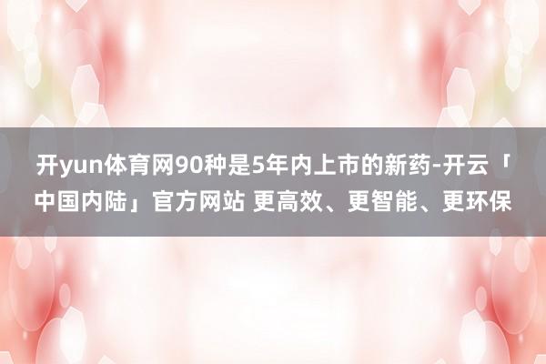 开yun体育网90种是5年内上市的新药-开云「中国内陆」官方网站 更高效、更智能、更环保