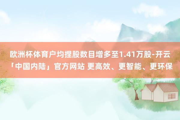 欧洲杯体育户均捏股数目增多至1.41万股-开云「中国内陆」官方网站 更高效、更智能、更环保