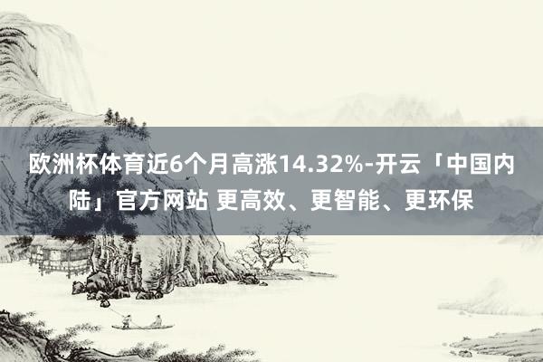 欧洲杯体育近6个月高涨14.32%-开云「中国内陆」官方网站 更高效、更智能、更环保