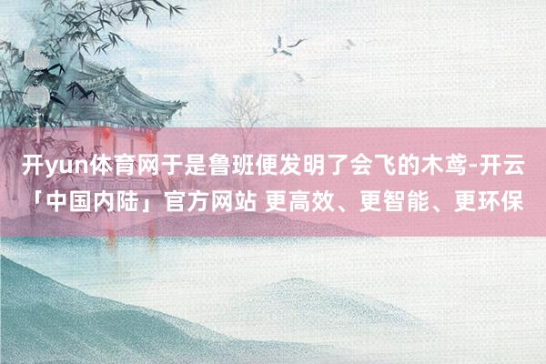 开yun体育网于是鲁班便发明了会飞的木鸢-开云「中国内陆」官方网站 更高效、更智能、更环保