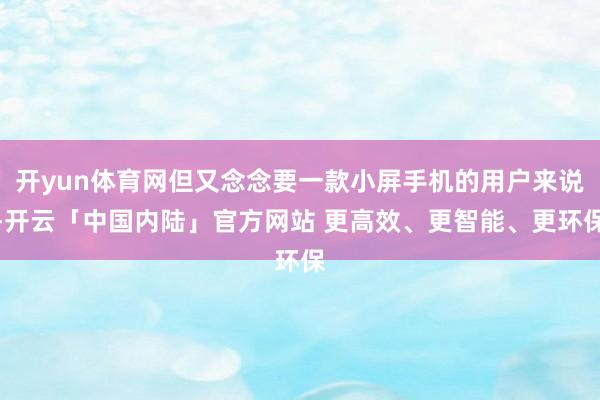 开yun体育网但又念念要一款小屏手机的用户来说-开云「中国内陆」官方网站 更高效、更智能、更环保
