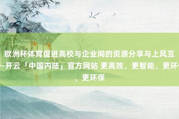 欧洲杯体育促进高校与企业间的资源分享与上风互补-开云「中国内陆」官方网站 更高效、更智能、更环保