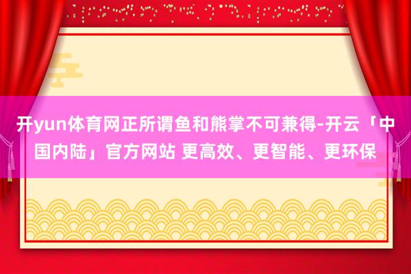 开yun体育网正所谓鱼和熊掌不可兼得-开云「中国内陆」官方网站 更高效、更智能、更环保