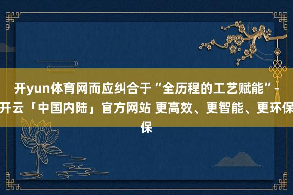 开yun体育网而应纠合于“全历程的工艺赋能”-开云「中国内陆」官方网站 更高效、更智能、更环保