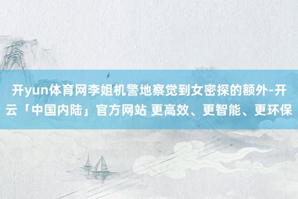 开yun体育网李姐机警地察觉到女密探的额外-开云「中国内陆」官方网站 更高效、更智能、更环保