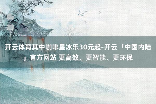 开云体育其中咖啡星冰乐30元起-开云「中国内陆」官方网站 更高效、更智能、更环保
