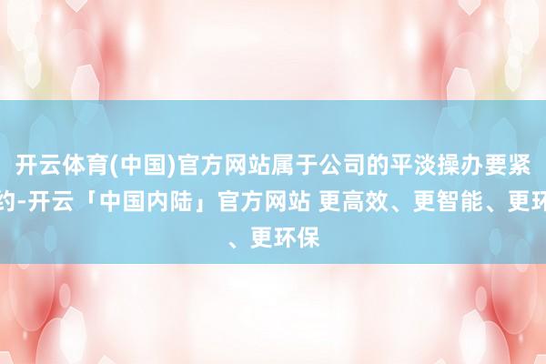 开云体育(中国)官方网站属于公司的平淡操办要紧公约-开云「中国内陆」官方网站 更高效、更智能、更环保
